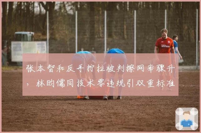 张本智和反手拧拉被判擦网率骤升，林昀儒同技术零违规引双重标准质疑