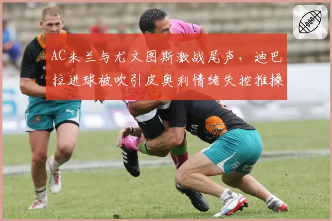 AC米兰与尤文图斯激战尾声，迪巴拉进球被吹引皮奥利情绪失控推搡裁判