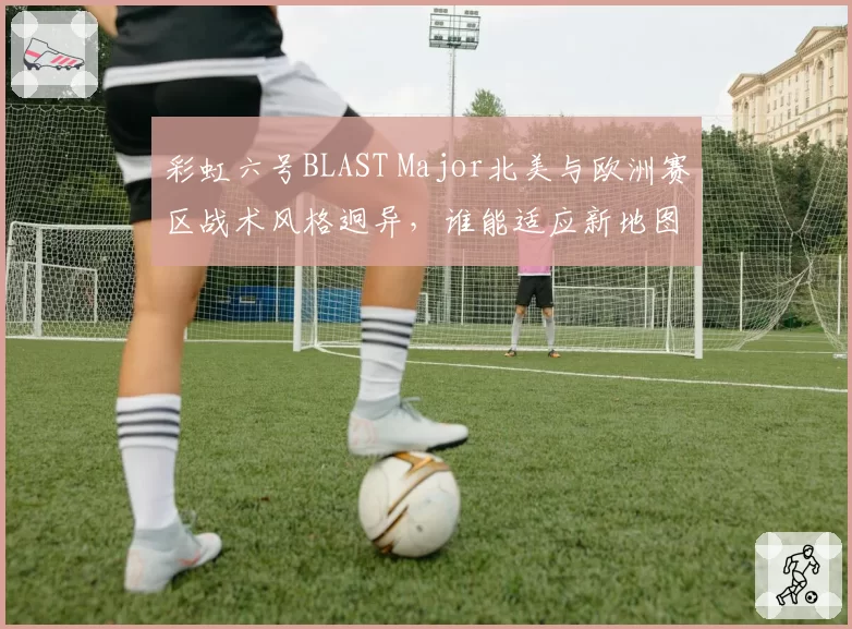 彩虹六号BLAST Major北美与欧洲赛区战术风格迥异,谁能适应新地图?