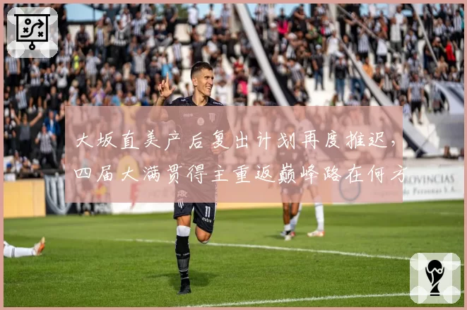 大坂直美产后复出计划再度推迟，四届大满贯得主重返巅峰路在何方？