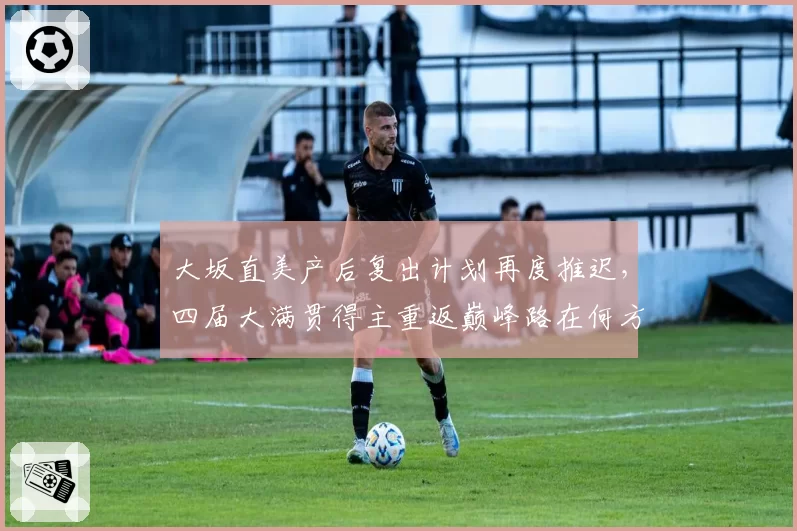 大坂直美产后复出计划再度推迟，四届大满贯得主重返巅峰路在何方？