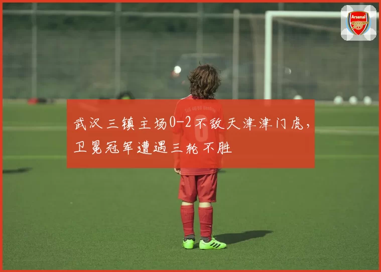 武汉三镇主场0-2不敌天津津门虎,卫冕冠军遭遇三轮不胜