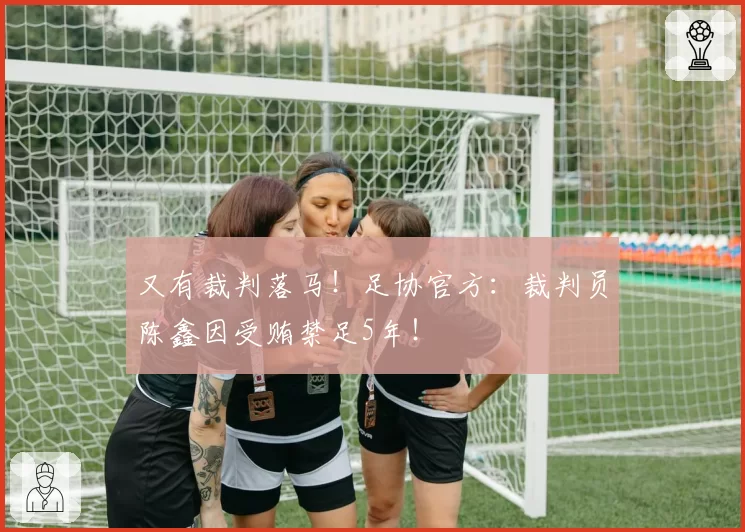 又有裁判落马!足协官方:裁判员陈鑫因受贿禁足5年!