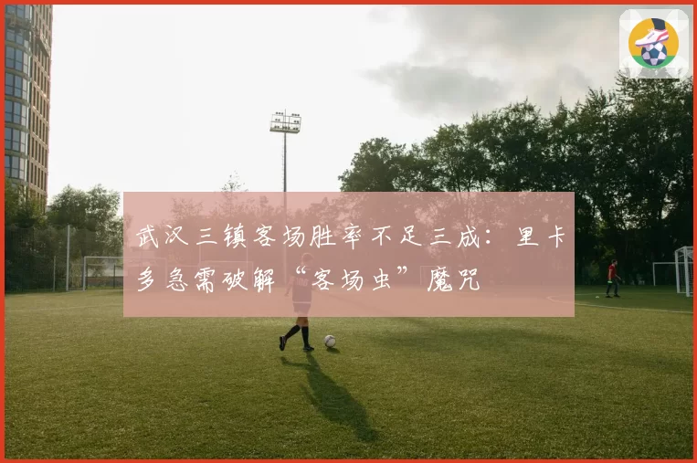 武汉三镇客场胜率不足三成：里卡多急需破解“客场虫”魔咒