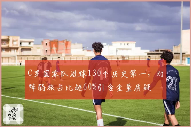 C罗国家队进球130个历史第一，对阵弱旅占比超60%引含金量质疑