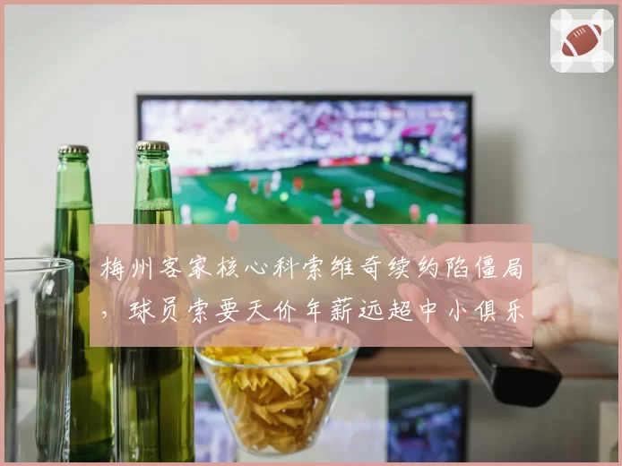 梅州客家核心科索维奇续约陷僵局，球员索要天价年薪远超中小俱乐部承受力