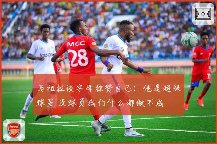 马祖拉谈字母称赞自己：他是超级球星 没球员我们什么都做不成