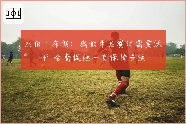 杰伦·布朗：我们季后赛时需要沃尔什 会督促他一直保持专注