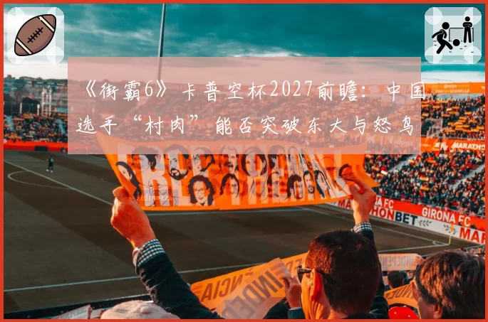 《街霸6》卡普空杯2027前瞻：中国选手“村肉”能否突破东大与怒鸟的日美围剿？