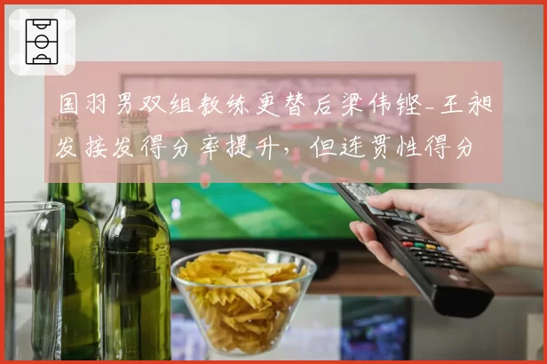 国羽男双组教练更替后梁伟铿_王昶发接发得分率提升，但连贯性得分下降7%