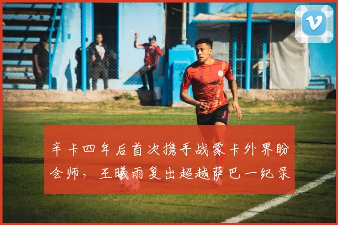 辛卡四年后首次携手战蒙卡外界盼会师，王曦雨复出超越萨巴一纪录