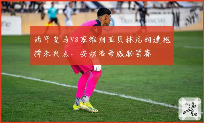 西甲皇马vs塞维利亚贝林厄姆遭抱摔未判点,安切洛蒂威胁罢赛