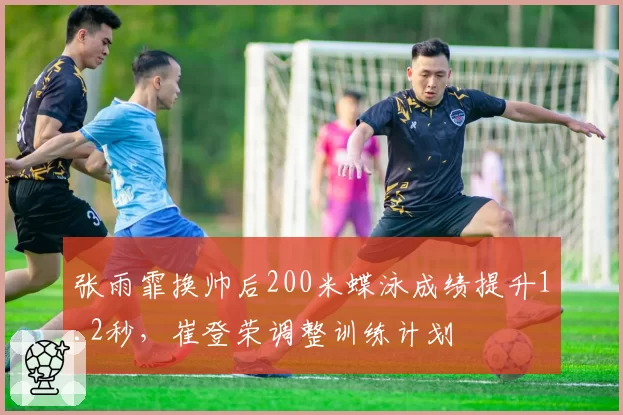 张雨霏换帅后200米蝶泳成绩提升1.2秒，崔登荣调整训练计划