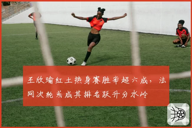 王欣瑜红土热身赛胜率超六成，法网次轮或成其排名跃升分水岭