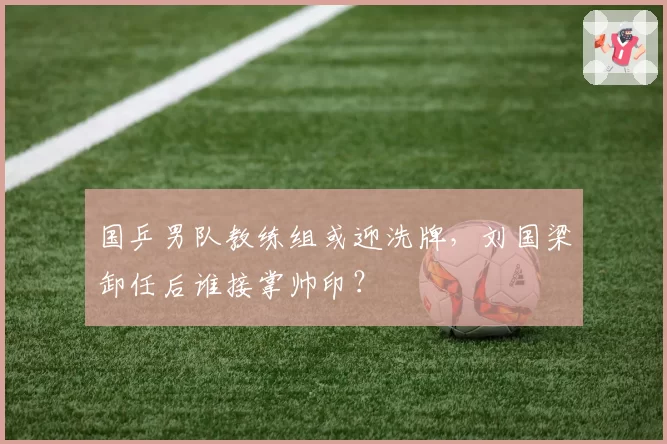 国乒男队教练组或迎洗牌，刘国梁卸任后谁接掌帅印？