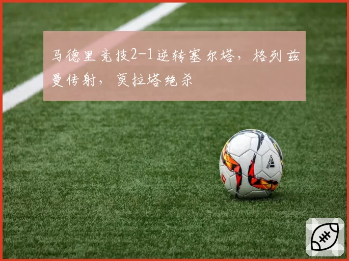 马德里竞技2-1逆转塞尔塔,格列兹曼传射,莫拉塔绝杀