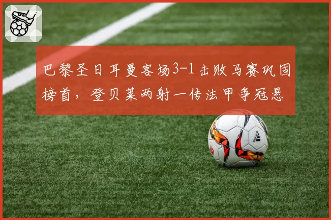 巴黎圣日耳曼客场3-1击败马赛巩固榜首,登贝莱两射一传法甲争冠悬念渐失