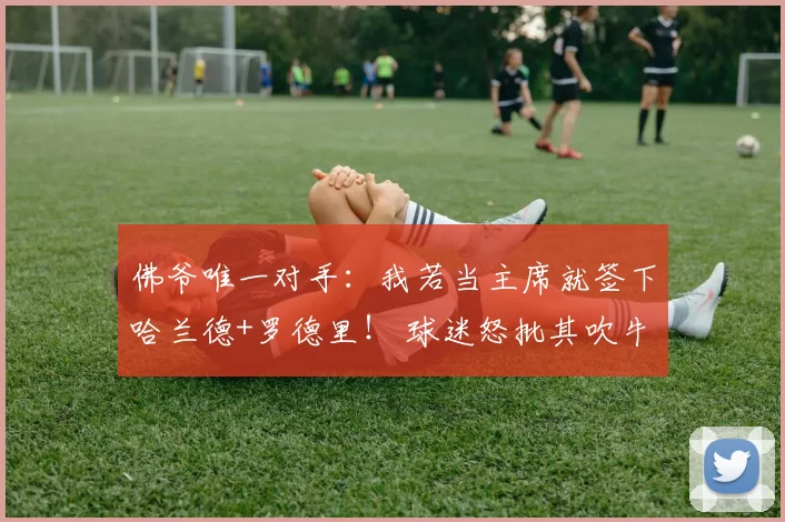佛爷唯一对手：我若当主席就签下哈兰德+罗德里！ 球迷怒批其吹牛