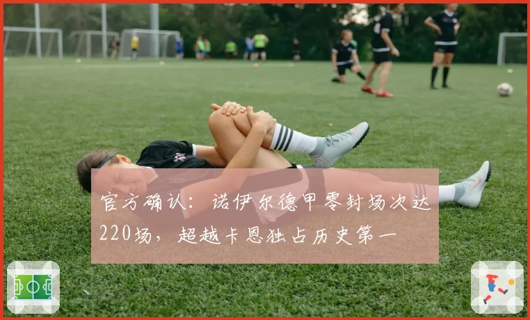 官方确认:诺伊尔德甲零封场次达220场,超越卡恩独占历史第一