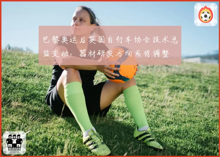 巴黎奥运后英国自行车协会技术总监变动,器材研发方向或将调整