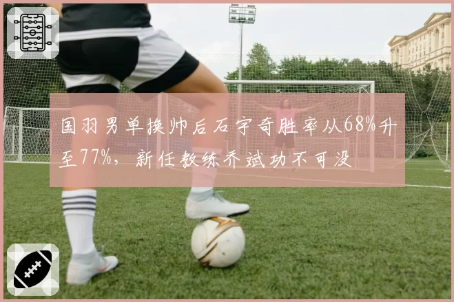 国羽男单换帅后石宇奇胜率从68%升至77%，新任教练乔斌功不可没