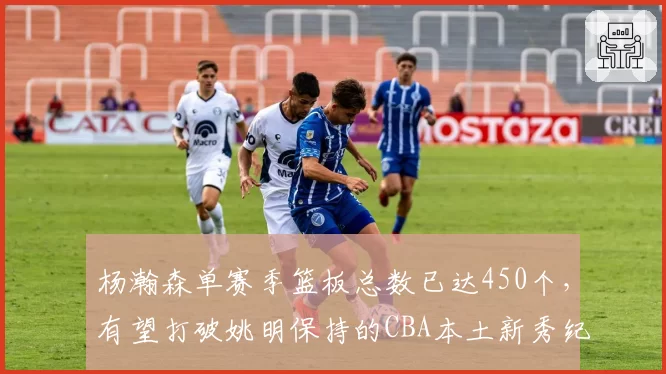 杨瀚森单赛季篮板总数已达450个，有望打破姚明保持的CBA本土新秀纪录
