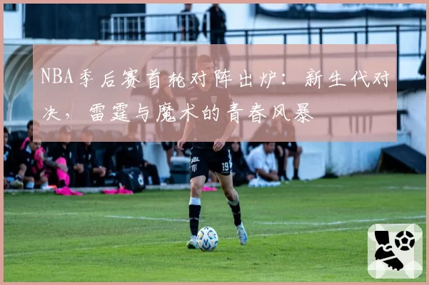 NBA季后赛首轮对阵出炉:新生代对决,雷霆与魔术的青春风暴