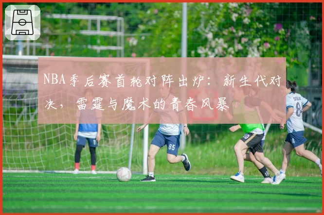 NBA季后赛首轮对阵出炉:新生代对决,雷霆与魔术的青春风暴
