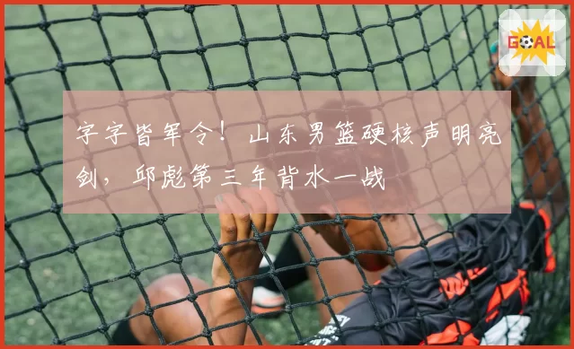 字字皆军令！山东男篮硬核声明亮剑，邱彪第三年背水一战