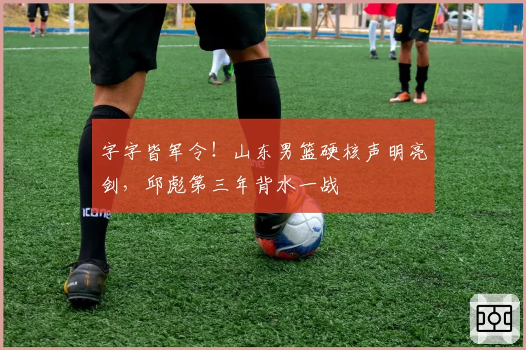 字字皆军令！山东男篮硬核声明亮剑，邱彪第三年背水一战
