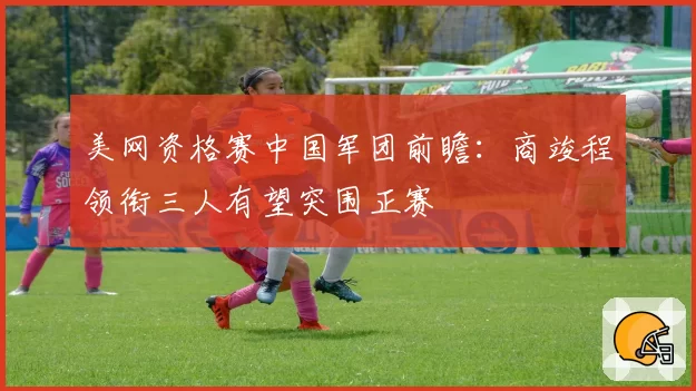 美网资格赛中国军团前瞻：商竣程领衔三人有望突围正赛