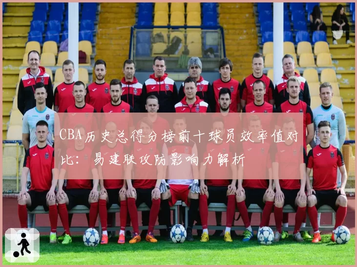 CBA历史总得分榜前十球员效率值对比:易建联攻防影响力解析