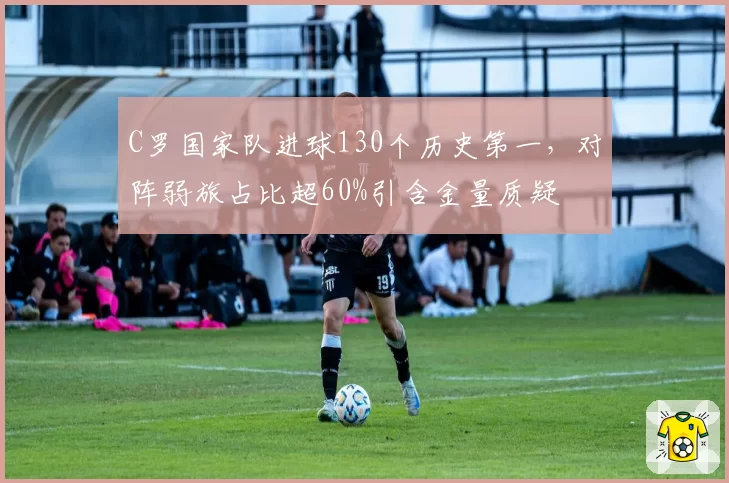 C罗国家队进球130个历史第一，对阵弱旅占比超60%引含金量质疑
