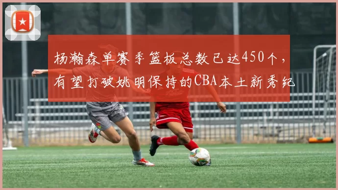 杨瀚森单赛季篮板总数已达450个，有望打破姚明保持的CBA本土新秀纪录