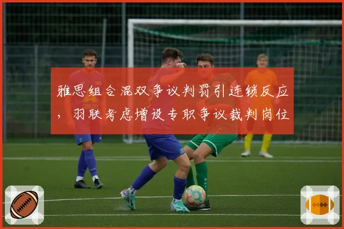 雅思组合混双争议判罚引连锁反应，羽联考虑增设专职争议裁判岗位