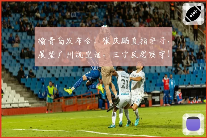 输青岛发布会！张庆鹏直指学习，展望广州说空话，三宁反思防守！