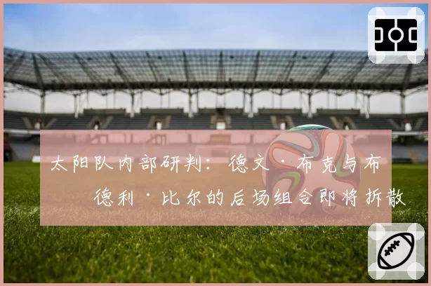 太阳队内部研判：德文·布克与布拉德利·比尔的后场组合即将拆散