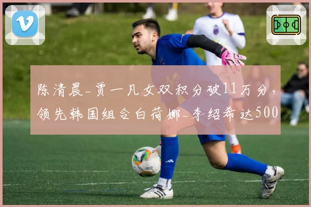 陈清晨_贾一凡女双积分破11万分，领先韩国组合白荷娜_李绍希达5000分
