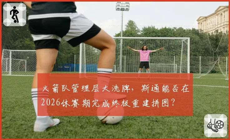 火箭队管理层大洗牌，斯通能否在2026休赛期完成终极重建拼图？