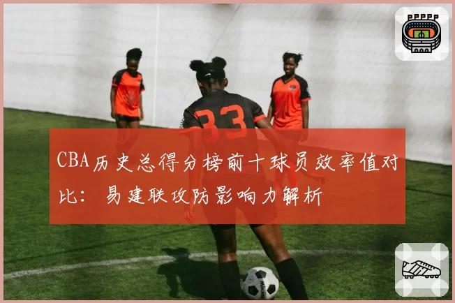 CBA历史总得分榜前十球员效率值对比:易建联攻防影响力解析