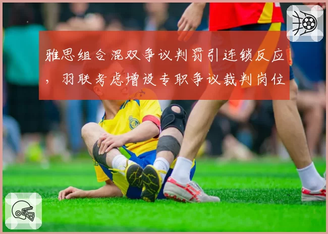 雅思组合混双争议判罚引连锁反应，羽联考虑增设专职争议裁判岗位