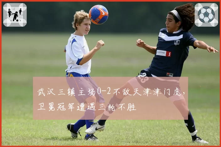 武汉三镇主场0-2不敌天津津门虎,卫冕冠军遭遇三轮不胜