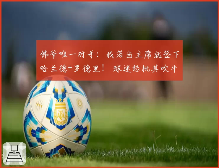 佛爷唯一对手：我若当主席就签下哈兰德+罗德里！ 球迷怒批其吹牛