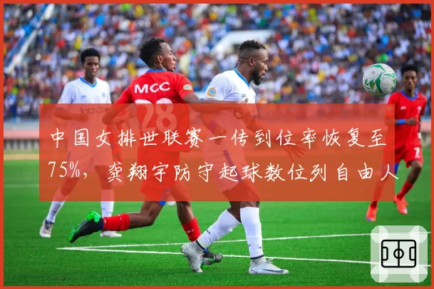 中国女排世联赛一传到位率恢复至75%，龚翔宇防守起球数位列自由人组第二
