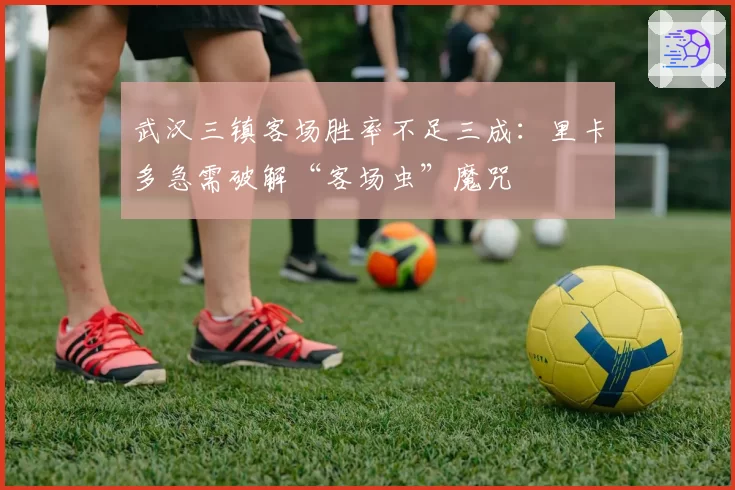 武汉三镇客场胜率不足三成：里卡多急需破解“客场虫”魔咒