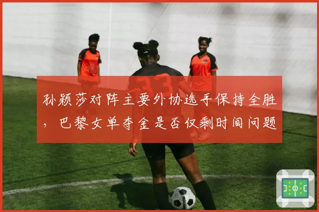 孙颖莎对阵主要外协选手保持全胜，巴黎女单夺金是否仅剩时间问题？