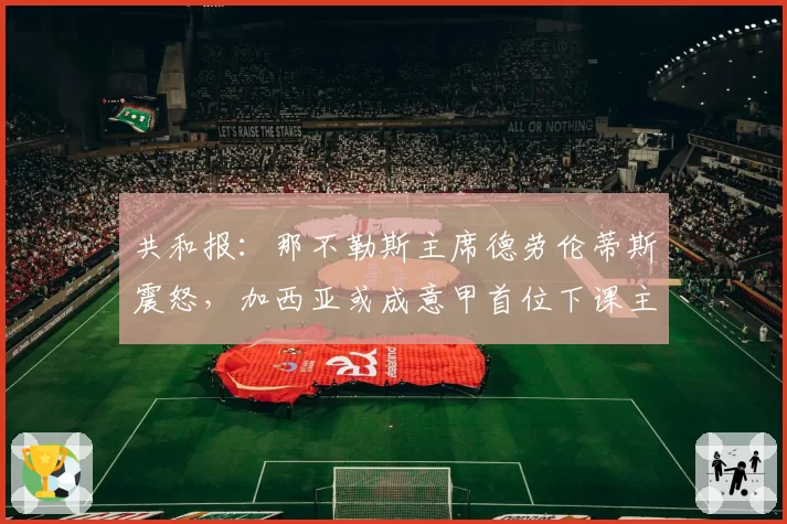 共和报:那不勒斯主席德劳伦蒂斯震怒,加西亚或成意甲首位下课主帅